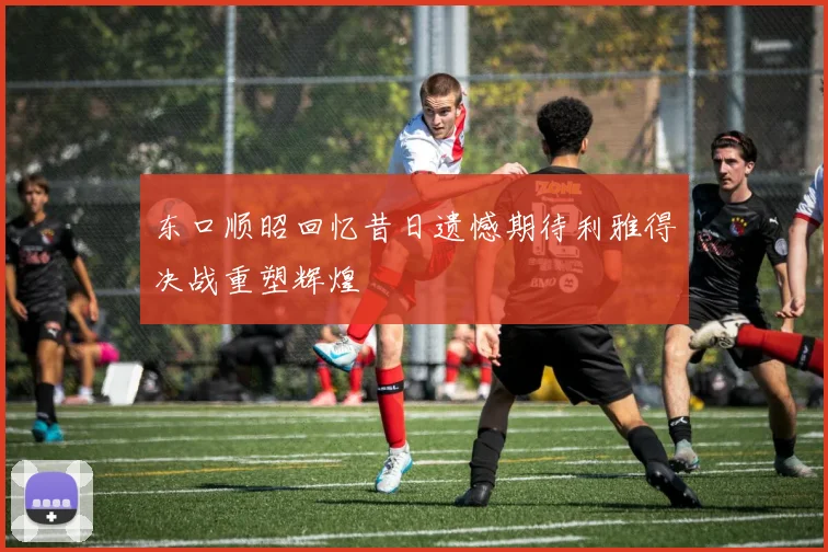 东口顺昭回忆昔日遗憾期待利雅得决战重塑辉煌