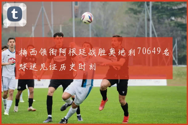 梅西领衔阿根廷战胜奥地利70649名球迷见证历史时刻