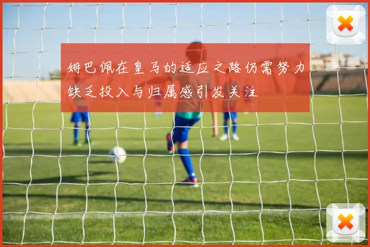 姆巴佩在皇马的适应之路仍需努力缺乏投入与归属感引发关注