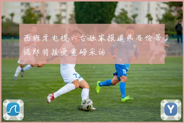 西班牙电视六台独家报道弗洛伦蒂诺即将接受重磅采访