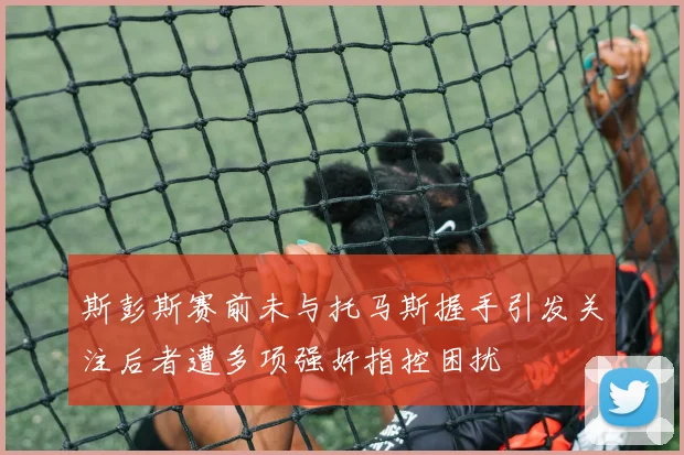 斯彭斯赛前未与托马斯握手引发关注后者遭多项强奸指控困扰