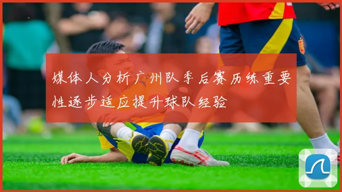 媒体人分析广州队季后赛历练重要性逐步适应提升球队经验