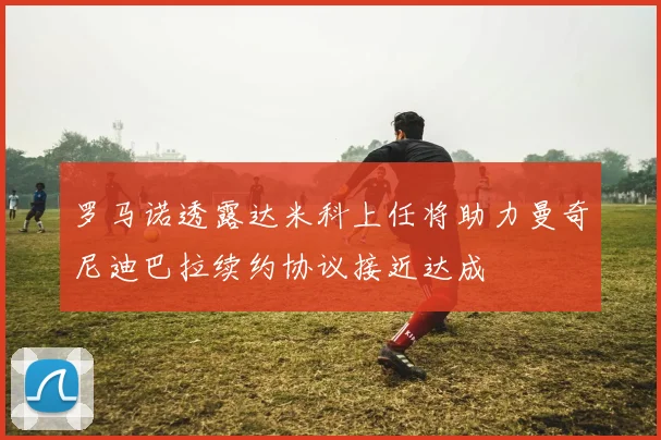 罗马诺透露达米科上任将助力曼奇尼迪巴拉续约协议接近达成