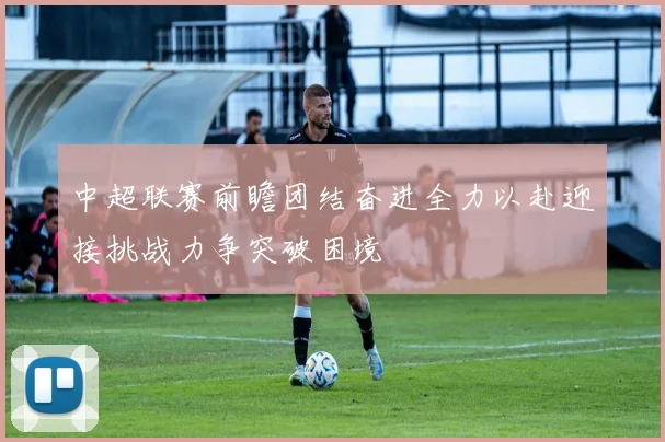 中超联赛前瞻团结奋进全力以赴迎接挑战力争突破困境