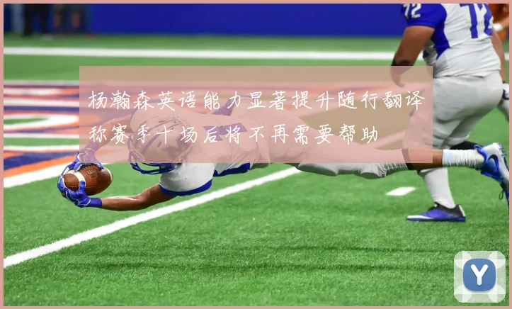 杨瀚森英语能力显著提升随行翻译称赛季十场后将不再需要帮助