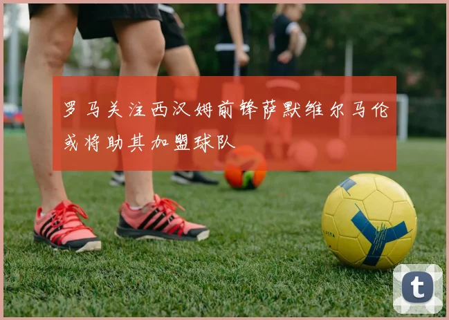 罗马关注西汉姆前锋萨默维尔马伦或将助其加盟球队