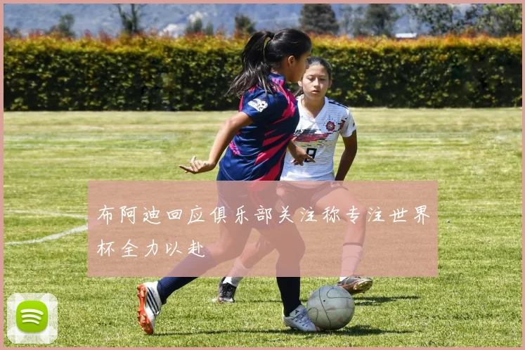 布阿迪回应俱乐部关注称专注世界杯全力以赴