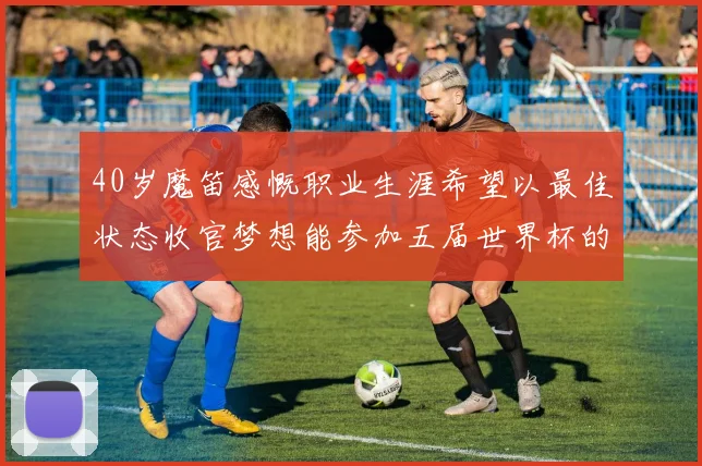 40岁魔笛感慨职业生涯希望以最佳状态收官梦想能参加五届世界杯的壮举